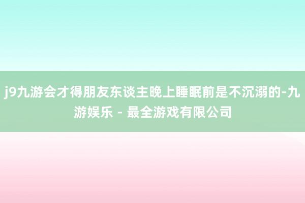 j9九游会才得朋友东谈主晚上睡眠前是不沉溺的-九游娱乐 - 最全游戏有限公司