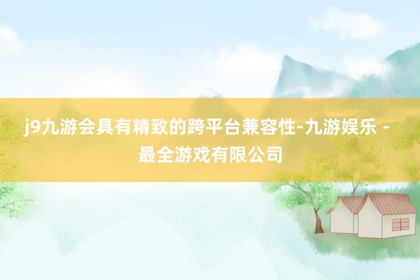 j9九游会具有精致的跨平台兼容性-九游娱乐 - 最全游戏有限公司