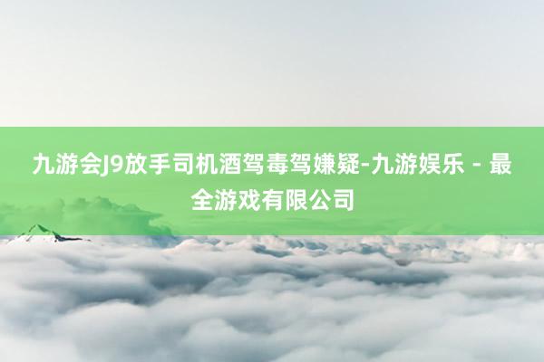 九游会J9放手司机酒驾毒驾嫌疑-九游娱乐 - 最全游戏有限公司