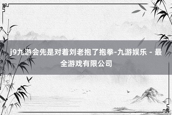 j9九游会先是对着刘老抱了抱拳-九游娱乐 - 最全游戏有限公司