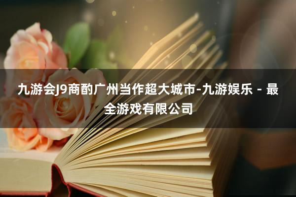 九游会J9商酌广州当作超大城市-九游娱乐 - 最全游戏有限公司