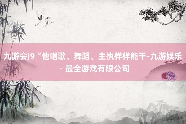 九游会J9“他唱歌、舞蹈、主执样样能干-九游娱乐 - 最全游戏有限公司