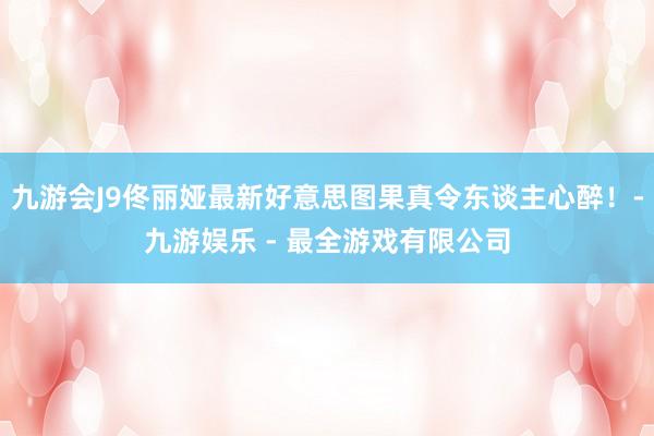 九游会J9佟丽娅最新好意思图果真令东谈主心醉！-九游娱乐 - 最全游戏有限公司