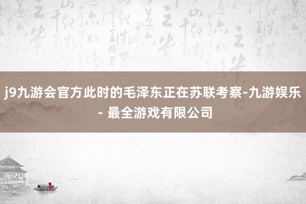 j9九游会官方此时的毛泽东正在苏联考察-九游娱乐 - 最全游戏有限公司