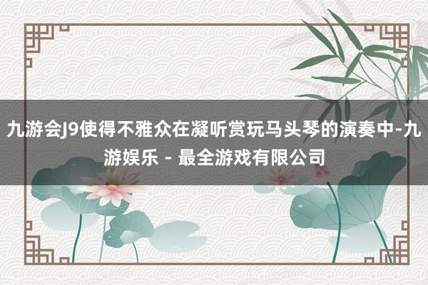 九游会J9使得不雅众在凝听赏玩马头琴的演奏中-九游娱乐 - 最全游戏有限公司