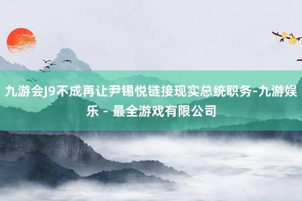 九游会J9不成再让尹锡悦链接现实总统职务-九游娱乐 - 最全游戏有限公司
