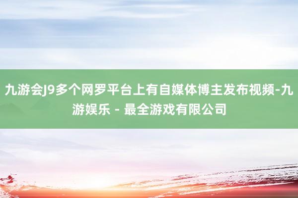 九游会J9多个网罗平台上有自媒体博主发布视频-九游娱乐 - 最全游戏有限公司