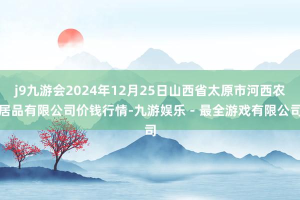 j9九游会2024年12月25日山西省太原市河西农居品有限公司价钱行情-九游娱乐 - 最全游戏有限公司