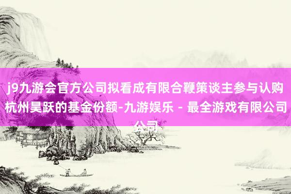 j9九游会官方公司拟看成有限合鞭策谈主参与认购杭州昊跃的基金份额-九游娱乐 - 最全游戏有限公司