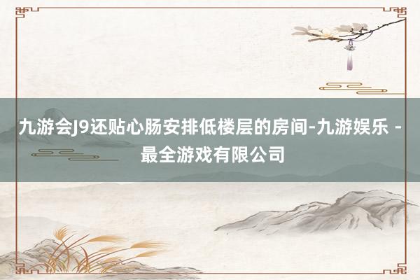 九游会J9还贴心肠安排低楼层的房间-九游娱乐 - 最全游戏有限公司