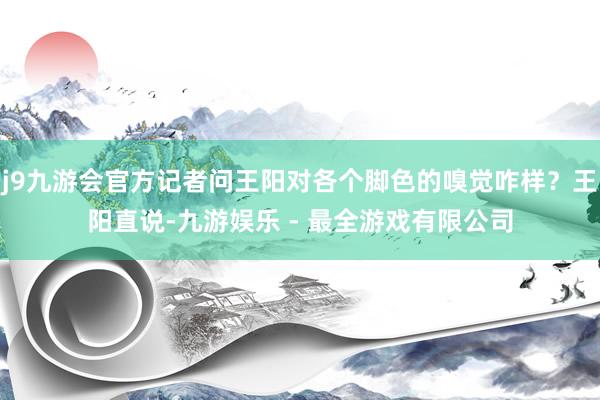j9九游会官方记者问王阳对各个脚色的嗅觉咋样？王阳直说-九游娱乐 - 最全游戏有限公司