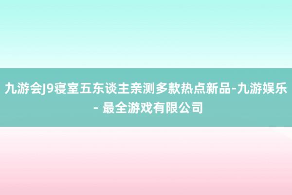 九游会J9寝室五东谈主亲测多款热点新品-九游娱乐 - 最全游戏有限公司