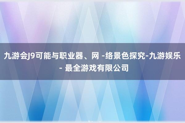 九游会J9可能与职业器、网 -络景色探究-九游娱乐 - 最全游戏有限公司