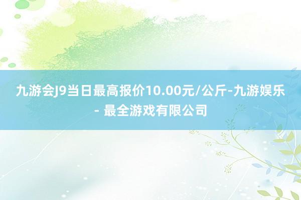 九游会J9当日最高报价10.00元/公斤-九游娱乐 - 最全游戏有限公司