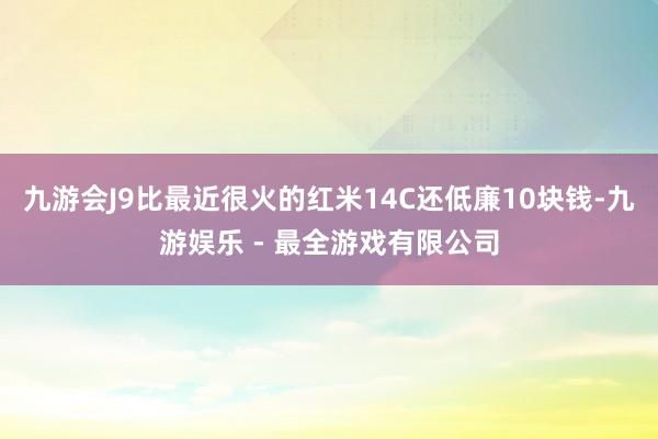 九游会J9比最近很火的红米14C还低廉10块钱-九游娱乐 - 最全游戏有限公司