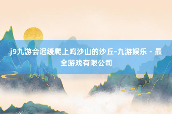 j9九游会迟缓爬上鸣沙山的沙丘-九游娱乐 - 最全游戏有限公司