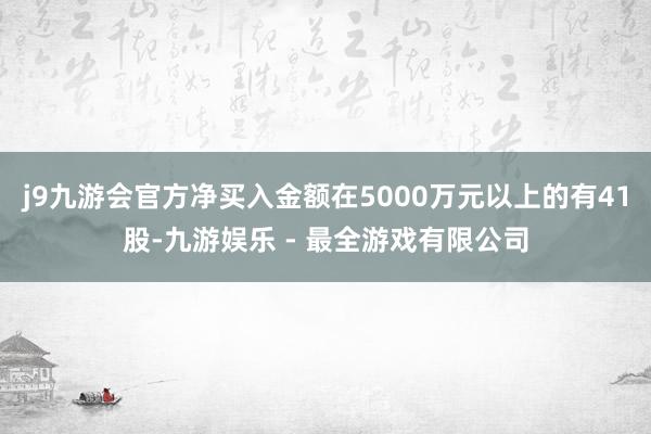 j9九游会官方净买入金额在5000万元以上的有41股-九游娱乐 - 最全游戏有限公司