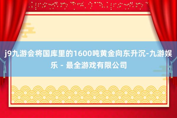j9九游会将国库里的1600吨黄金向东升沉-九游娱乐 - 最全游戏有限公司