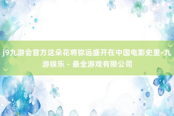 j9九游会官方这朵花将弥远盛开在中国电影史里-九游娱乐 - 最全游戏有限公司