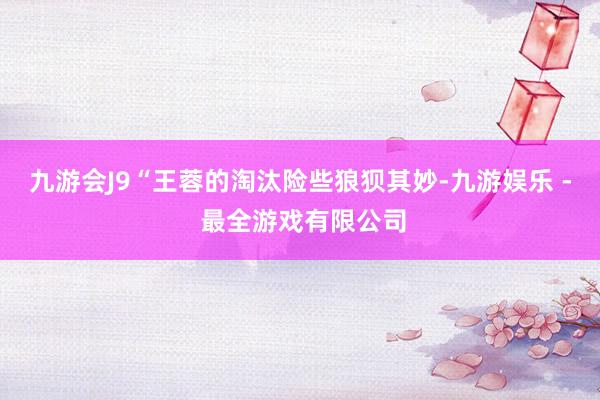 九游会J9“王蓉的淘汰险些狼狈其妙-九游娱乐 - 最全游戏有限公司