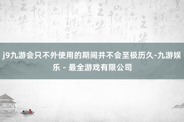 j9九游会只不外使用的期间并不会至极历久-九游娱乐 - 最全游戏有限公司
