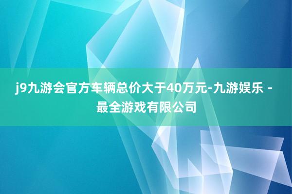 j9九游会官方车辆总价大于40万元-九游娱乐 - 最全游戏有限公司