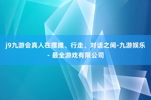 j9九游会真人在摆摊、行走、对话之间-九游娱乐 - 最全游戏有限公司
