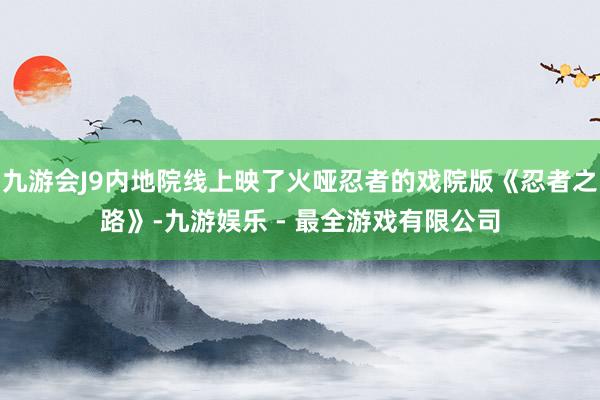 九游会J9内地院线上映了火哑忍者的戏院版《忍者之路》-九游娱乐 - 最全游戏有限公司