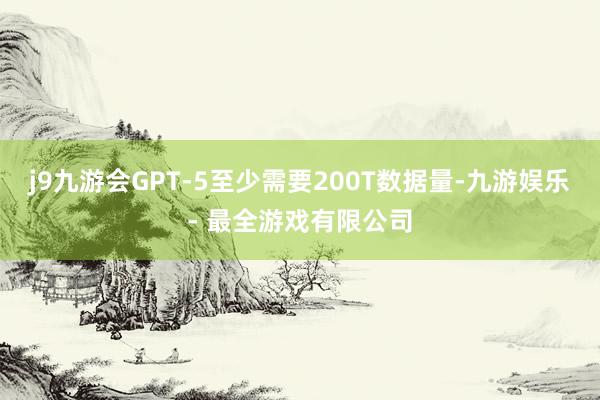 j9九游会GPT-5至少需要200T数据量-九游娱乐 - 最全游戏有限公司