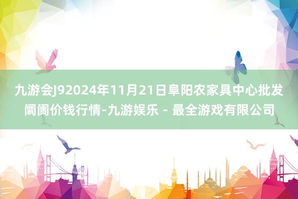 九游会J92024年11月21日阜阳农家具中心批发阛阓价钱行情-九游娱乐 - 最全游戏有限公司