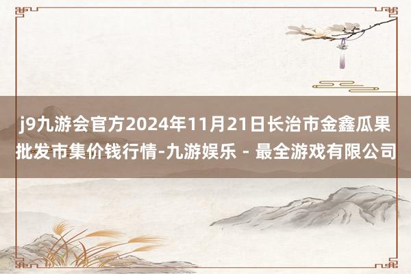 j9九游会官方2024年11月21日长治市金鑫瓜果批发市集价钱行情-九游娱乐 - 最全游戏有限公司